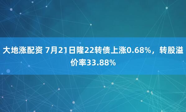 大地涨配资 7月21日隆22转债上涨0.68%，转股溢价率33.88%