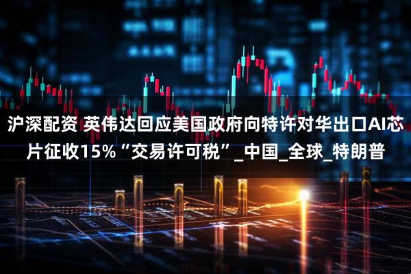 沪深配资 英伟达回应美国政府向特许对华出口AI芯片征收15%“交易许可税”_中国_全球_特朗普