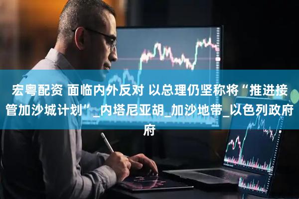 宏粤配资 面临内外反对 以总理仍坚称将“推进接管加沙城计划”_内塔尼亚胡_加沙地带_以色列政府