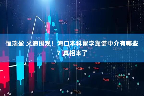 恒瑞盈 火速围观！海口本科留学靠谱中介有哪些？真相来了