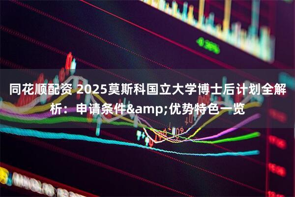 同花顺配资 2025莫斯科国立大学博士后计划全解析：申请条件&优势特色一览