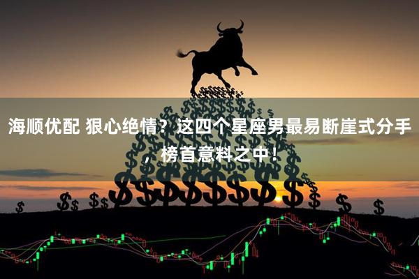 海顺优配 狠心绝情？这四个星座男最易断崖式分手，榜首意料之中！