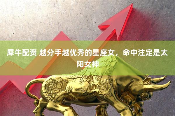 犀牛配资 越分手越优秀的星座女，命中注定是太阳女神