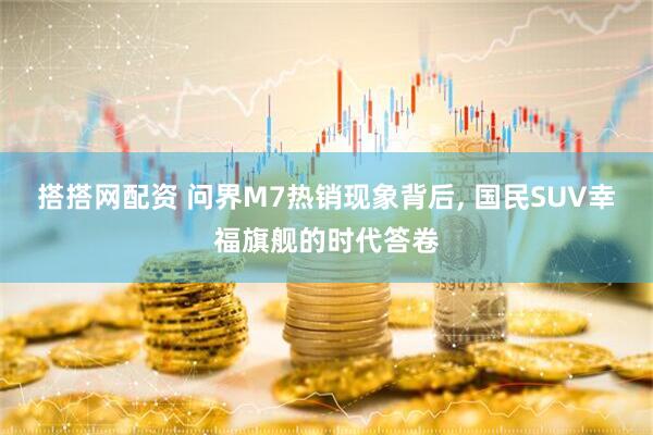 搭搭网配资 问界M7热销现象背后, 国民SUV幸福旗舰的时代答卷