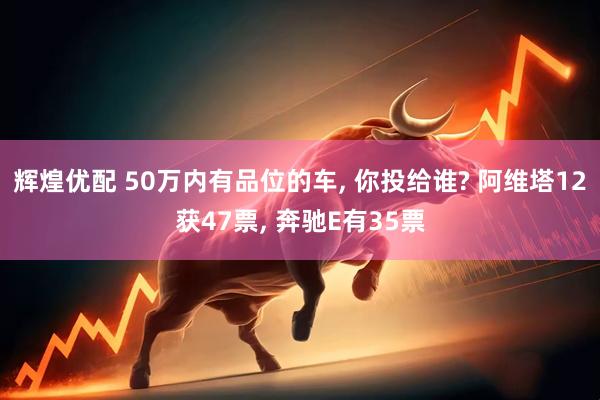 辉煌优配 50万内有品位的车, 你投给谁? 阿维塔12获47票, 奔驰E有35票
