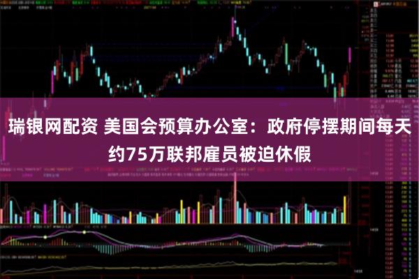 瑞银网配资 美国会预算办公室：政府停摆期间每天约75万联邦雇员被迫休假