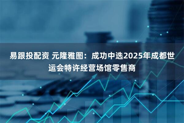 易跟投配资 元隆雅图：成功中选2025年成都世运会特许经营场馆零售商