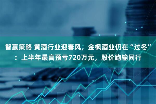 智赢策略 黄酒行业迎春风，金枫酒业仍在“过冬”：上半年最高预亏720万元，股价跑输同行